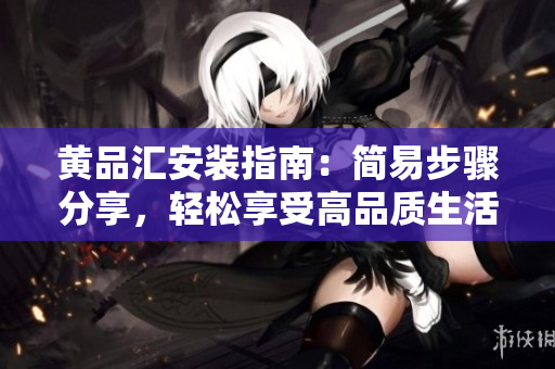黄品汇安装指南：简易步骤分享，轻松享受高品质生活