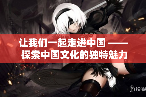 让我们一起走进中国 —— 探索中国文化的独特魅力