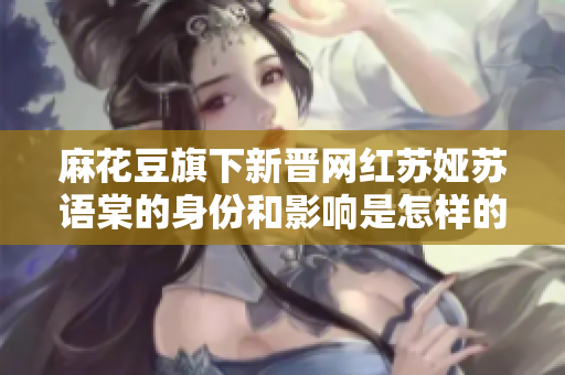 麻花豆旗下新晋网红苏娅苏语棠的身份和影响是怎样的