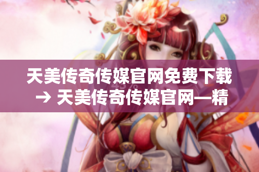 天美传奇传媒官网免费下载 → 天美传奇传媒官网—精彩内容免费下载，尽在指尖