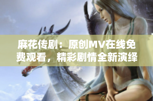 麻花传剧：原创MV在线免费观看，精彩剧情全新演绎