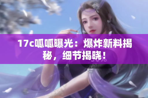 17c呱呱曝光：爆炸新料揭秘，细节揭晓！