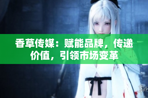 香草传媒：赋能品牌，传递价值，引领市场变革