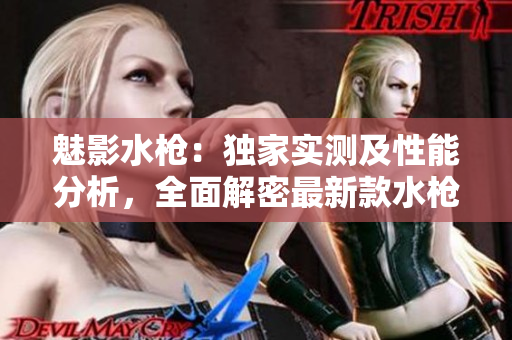 魅影水枪：独家实测及性能分析，全面解密最新款水枪的特色与使用体验