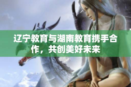 辽宁教育与湖南教育携手合作，共创美好未来