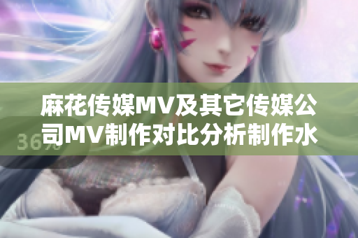 麻花传媒MV及其它传媒公司MV制作对比分析制作水准、创意差异与市场影响排名