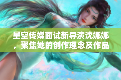 星空传媒面试新导演沈娜娜，聚焦她的创作理念及作品特色