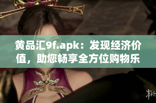 黄品汇9f.apk：发现经济价值，助您畅享全方位购物乐趣