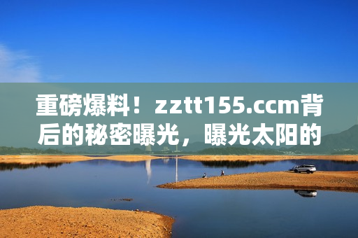 重磅爆料！zztt155.ccm背后的秘密曝光，曝光太阳的黑料内幕揭露