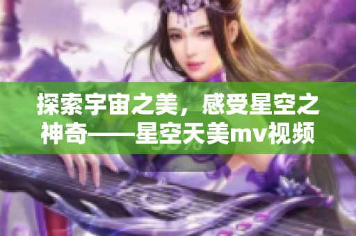 探索宇宙之美，感受星空之神奇——星空天美mv视频震撼上线