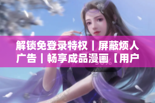 解锁免登录特权｜屏蔽烦人广告｜畅享成品漫画【用户专属】