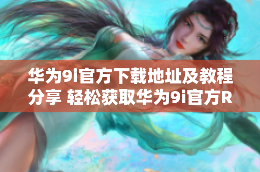 华为9i官方下载地址及教程分享 轻松获取华为9i官方ROM及安卓更新教程