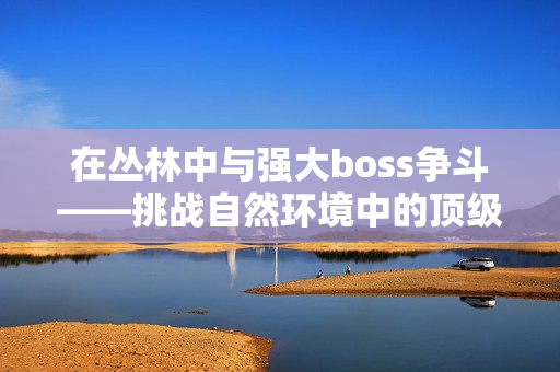 在丛林中与强大boss争斗——挑战自然环境中的顶级对手