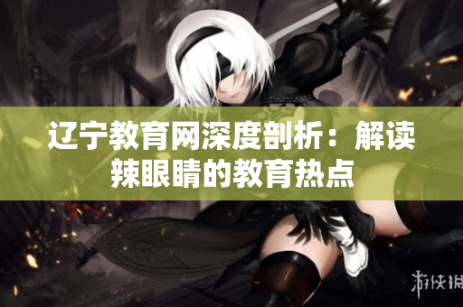 辽宁教育网深度剖析：解读辣眼睛的教育热点