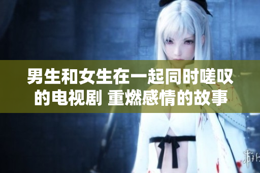 男生和女生在一起同时嗟叹的电视剧 重燃感情的故事