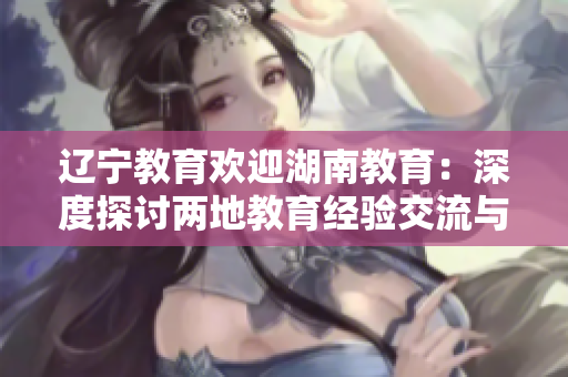 辽宁教育欢迎湖南教育：深度探讨两地教育经验交流与合作