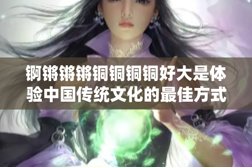 锕锵锵锵铜铜铜铜好大是体验中国传统文化的最佳方式