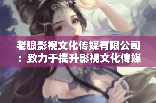 老狼影视文化传媒有限公司：致力于提升影视文化传媒品质的领先企业