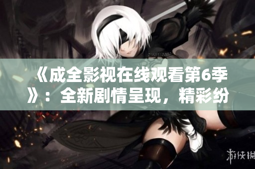 《成全影视在线观看第6季》：全新剧情呈现，精彩纷呈的视听盛宴