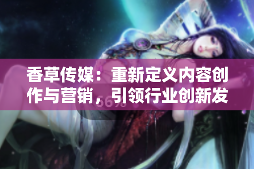 香草传媒：重新定义内容创作与营销，引领行业创新发展
