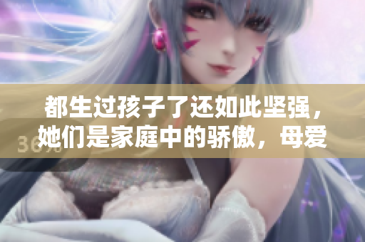 都生过孩子了还如此坚强，她们是家庭中的骄傲，母爱永不褪色