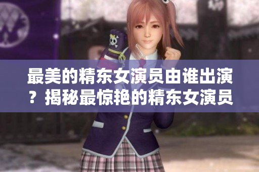最美的精东女演员由谁出演？揭秘最惊艳的精东女演员身份