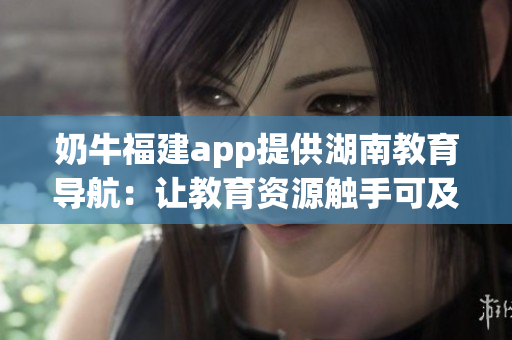 奶牛福建app提供湖南教育导航：让教育资源触手可及