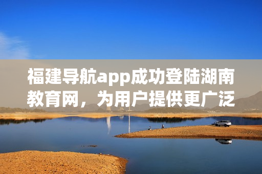 福建导航app成功登陆湖南教育网，为用户提供更广泛的服务