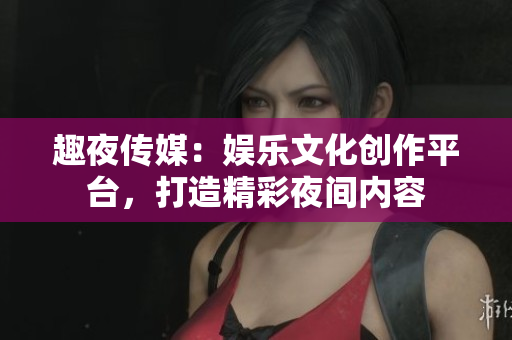 趣夜传媒：娱乐文化创作平台，打造精彩夜间内容