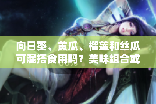 向日葵、黄瓜、榴莲和丝瓜可混搭食用吗？美味组合或会产生什么效果？