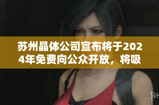 苏州晶体公司宣布将于2024年免费向公众开放，将吸引更多游客、投资者及研究者前来探访。