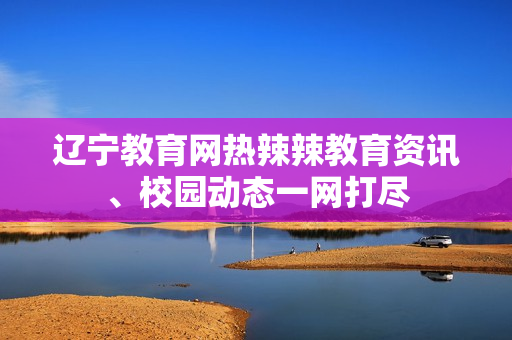 辽宁教育网热辣辣教育资讯、校园动态一网打尽