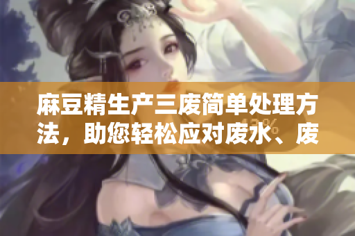 麻豆精生产三废简单处理方法，助您轻松应对废水、废气、废渣问题