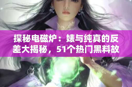 探秘电磁炉：婊与纯真的反差大揭秘，51个热门黑料故事