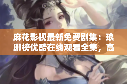 麻花影视最新免费剧集：琅琊榜优酷在线观看全集，高清完整版免费播放！
