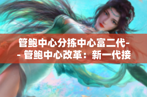管鲍中心分拣中心富二代-- 管鲍中心改革：新一代接班人助力分拣中心创新