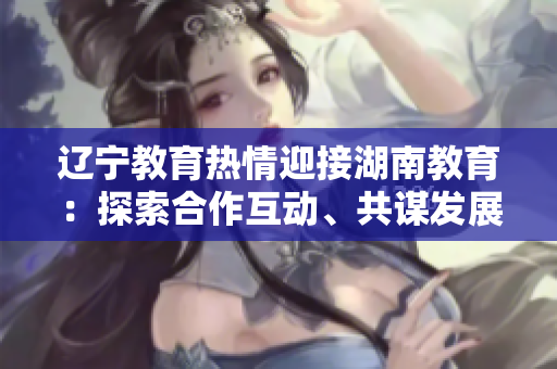 辽宁教育热情迎接湖南教育：探索合作互动、共谋发展的新空间