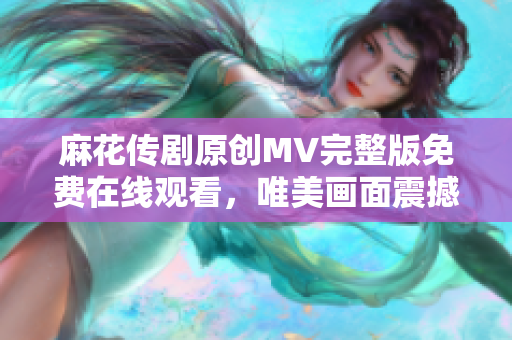 麻花传剧原创MV完整版免费在线观看，唯美画面震撼呈现