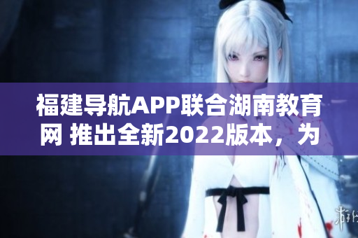 福建导航APP联合湖南教育网 推出全新2022版本，为用户提供更优质教育服务