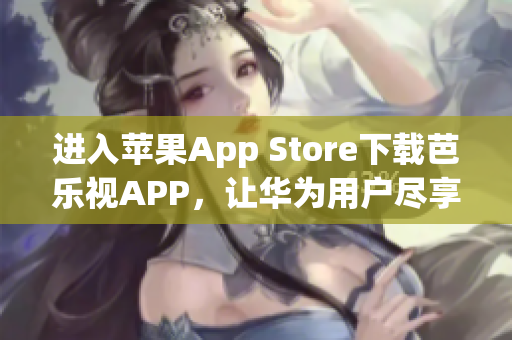 进入苹果App Store下载芭乐视APP，让华为用户尽享精彩影视盛宴