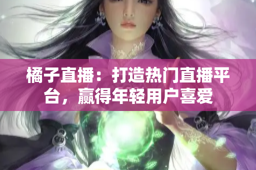 橘子直播：打造热门直播平台，赢得年轻用户喜爱