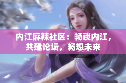 内江麻辣社区：畅谈内江，共建论坛，畅想未来
