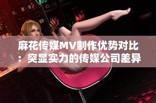 麻花传媒MV制作优势对比：突显实力的传媒公司差异