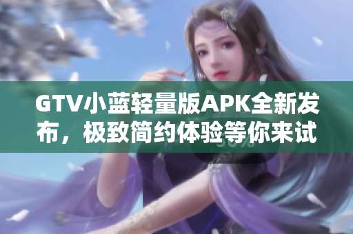 GTV小蓝轻量版APK全新发布，极致简约体验等你来试~