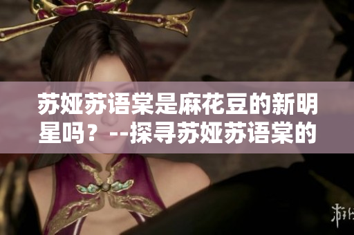 苏娅苏语棠是麻花豆的新明星吗？--探寻苏娅苏语棠的背后故事