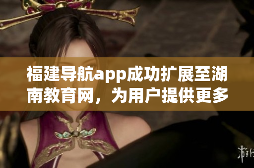 福建导航app成功扩展至湖南教育网，为用户提供更多便利服务