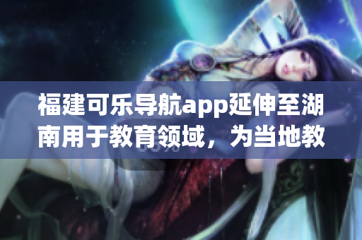 福建可乐导航app延伸至湖南用于教育领域，为当地教育系统带来新启示