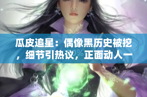瓜皮追星：偶像黑历史被挖，细节引热议，正面动人一面焕新