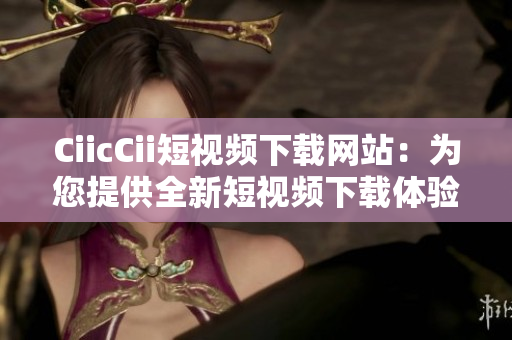 CiicCii短视频下载网站：为您提供全新短视频下载体验