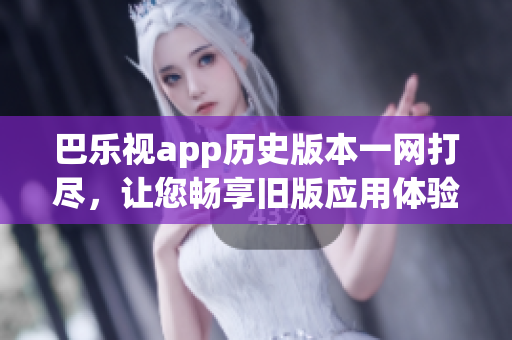 巴乐视app历史版本一网打尽，让您畅享旧版应用体验